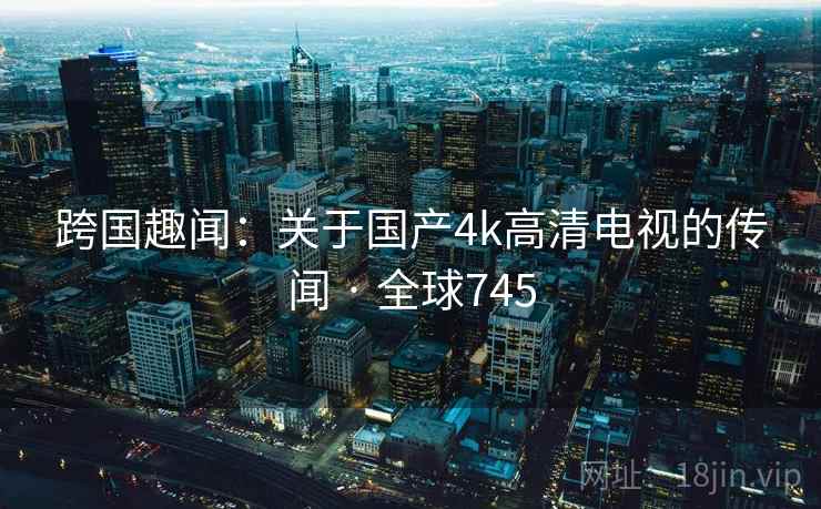 跨国趣闻:关于国产4k高清电视的传闻 · 全球745 第1张 跨国趣闻:关于国产4k高清电视的传闻 · 全球745 第1张