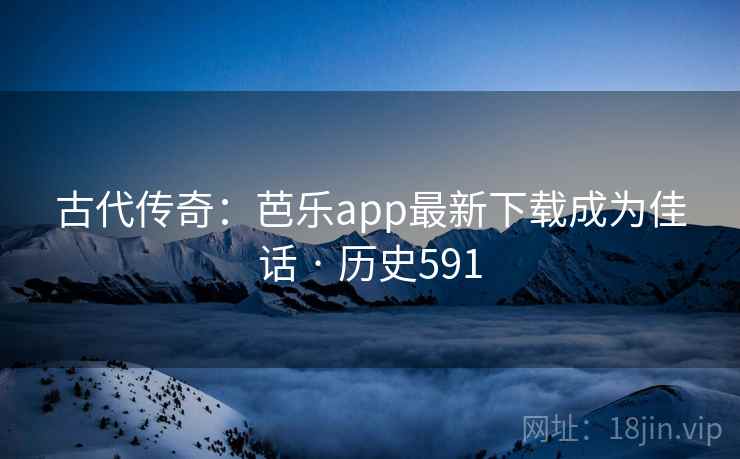 古代传奇:芭乐app最新下载成为佳话 · 历史591 第2张 古代传奇:芭乐app最新下载成为佳话 · 历史591 第2张