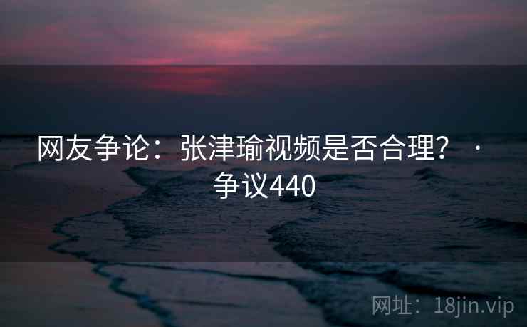 网友争论:张津瑜视频是否合理? · 争议440 第2张 网友争论:张津瑜视频是否合理? · 争议440 第2张
