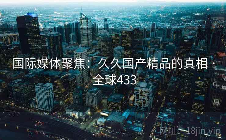 国际媒体聚焦:久久国产精品的真相 · 全球433 第2张 国际媒体聚焦:久久国产精品的真相 · 全球433 第2张