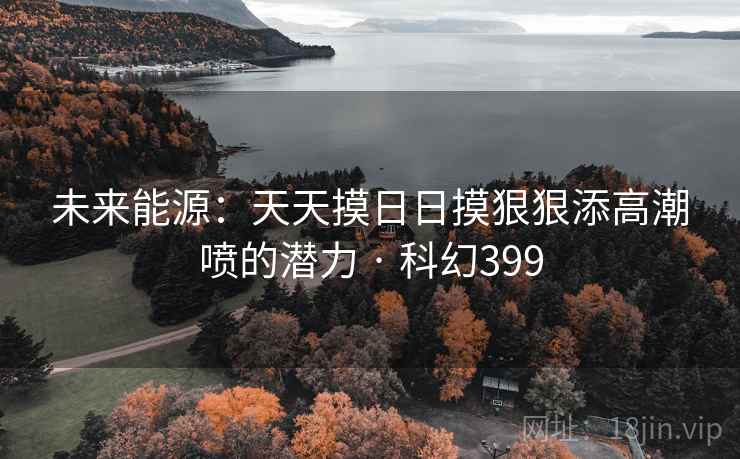 未来能源:天天摸日日摸狠狠添高潮喷的潜力 · 科幻399 第1张 未来能源:天天摸日日摸狠狠添高潮喷的潜力 · 科幻399 第1张
