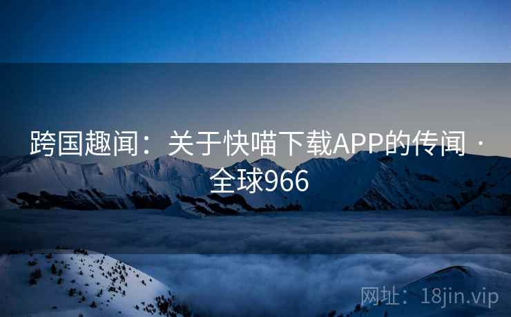 跨国趣闻：关于快喵下载APP的传闻 · 全球966  第2张